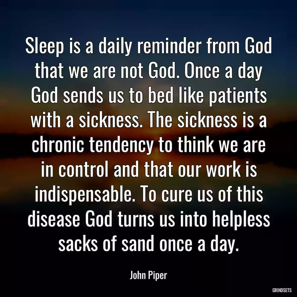 Sleep is a daily reminder from God that we are not God. Once a day God sends us to bed like patients with a sickness. The sickness is a chronic tendency to think we are in control and that our work is indispensable. To cure us of this disease God turns us into helpless sacks of sand once a day.