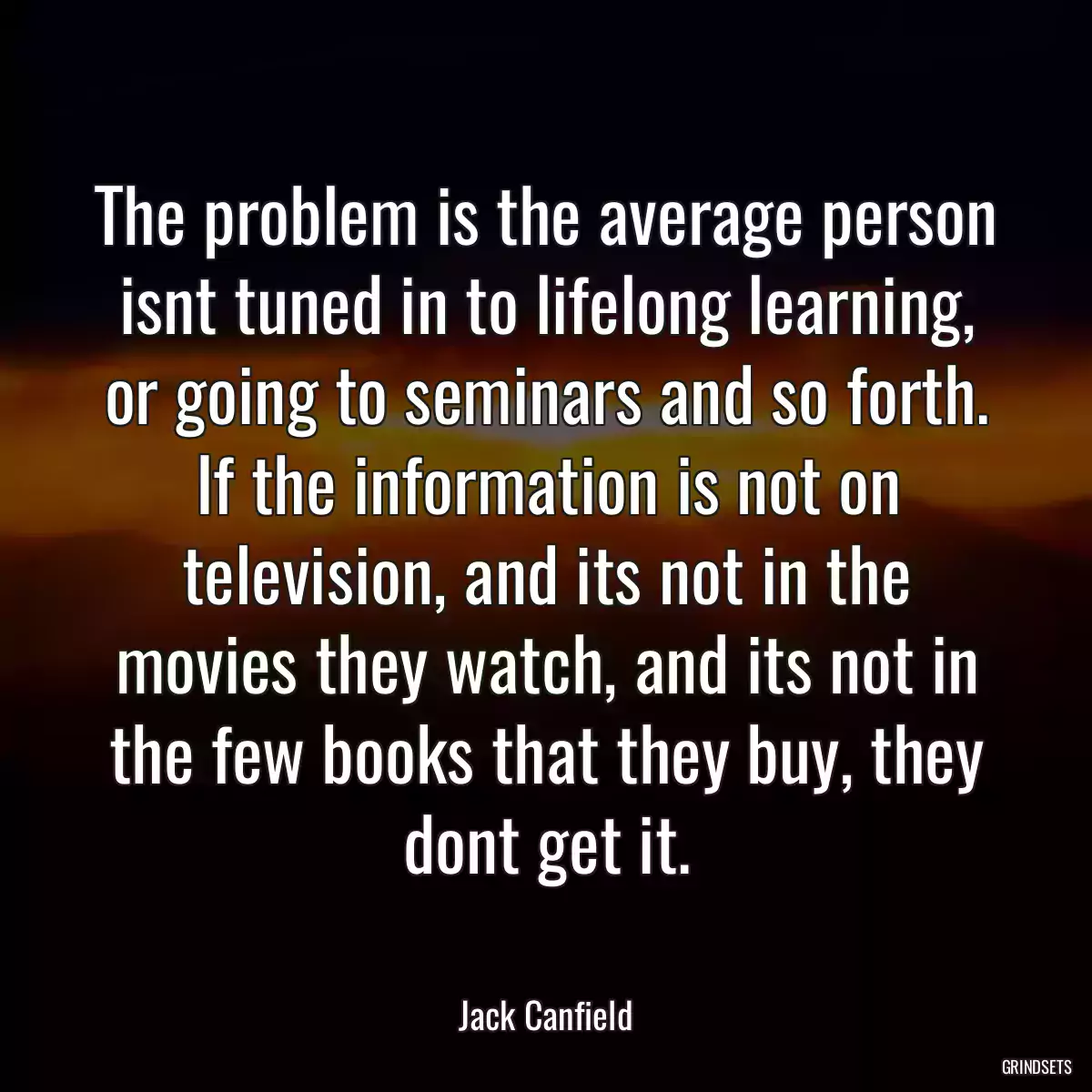 The problem is the average person isnt tuned in to lifelong learning, or going to seminars and so forth. If the information is not on television, and its not in the movies they watch, and its not in the few books that they buy, they dont get it.