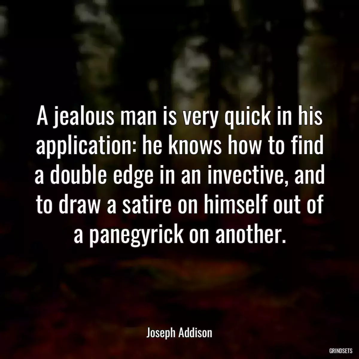 A jealous man is very quick in his application: he knows how to find a double edge in an invective, and to draw a satire on himself out of a panegyrick on another.