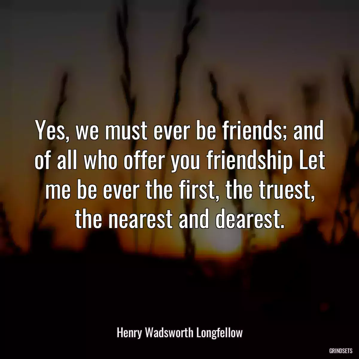 Yes, we must ever be friends; and of all who offer you friendship Let me be ever the first, the truest, the nearest and dearest.