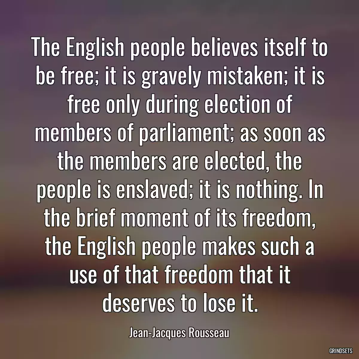 The English people believes itself to be free; it is gravely mistaken; it is free only during election of members of parliament; as soon as the members are elected, the people is enslaved; it is nothing. In the brief moment of its freedom, the English people makes such a use of that freedom that it deserves to lose it.