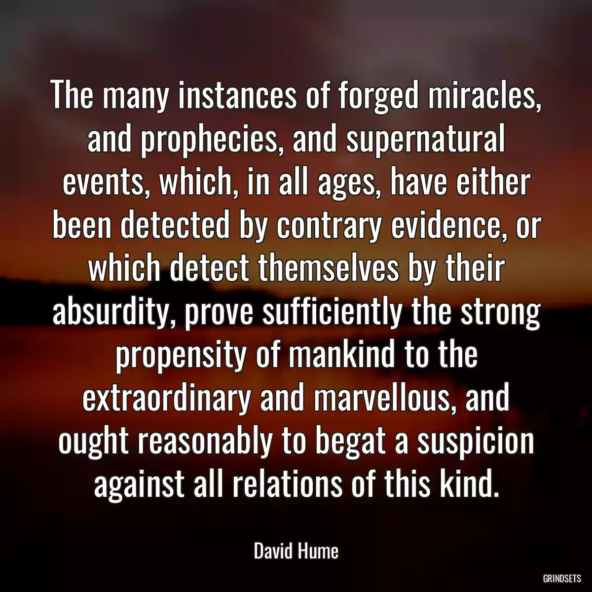 The many instances of forged miracles, and prophecies, and supernatural events, which, in all ages, have either been detected by contrary evidence, or which detect themselves by their absurdity, prove sufficiently the strong propensity of mankind to the extraordinary and marvellous, and ought reasonably to begat a suspicion against all relations of this kind.