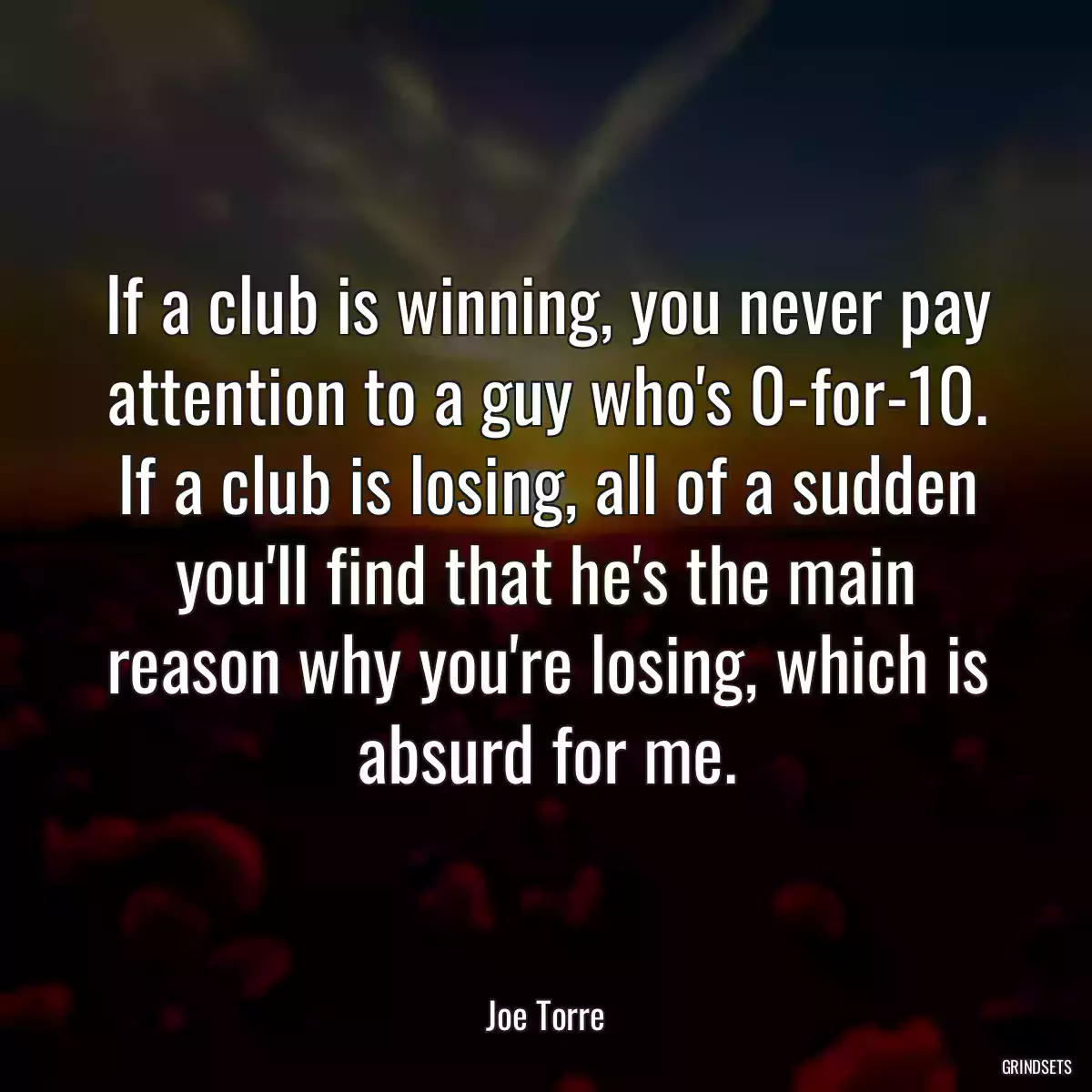 If a club is winning, you never pay attention to a guy who\'s 0-for-10. If a club is losing, all of a sudden you\'ll find that he\'s the main reason why you\'re losing, which is absurd for me.