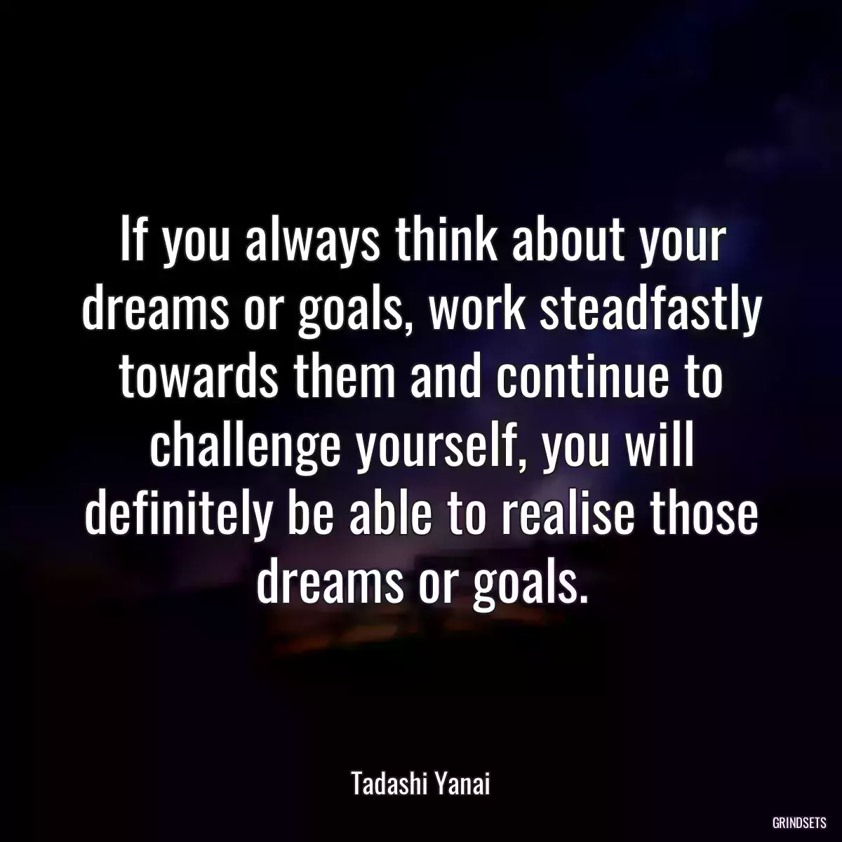 If you always think about your dreams or goals, work steadfastly towards them and continue to challenge yourself, you will definitely be able to realise those dreams or goals.