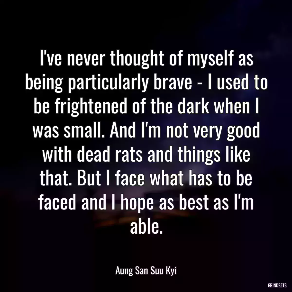 I\'ve never thought of myself as being particularly brave - I used to be frightened of the dark when I was small. And I\'m not very good with dead rats and things like that. But I face what has to be faced and I hope as best as I\'m able.