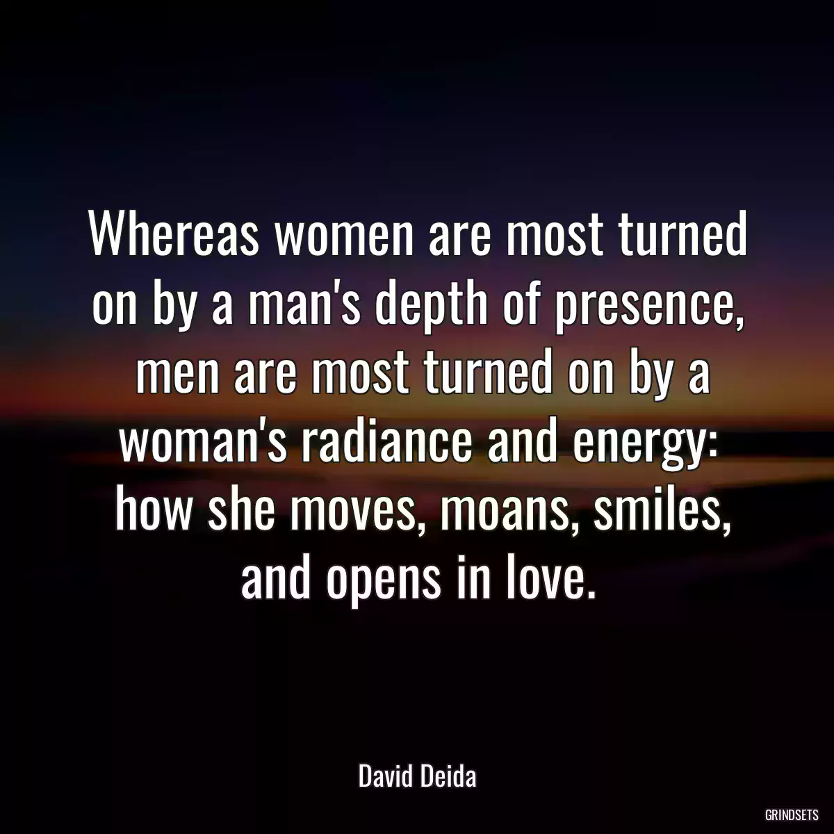 Whereas women are most turned on by a man\'s depth of presence,
 men are most turned on by a woman\'s radiance and energy:
 how she moves, moans, smiles, and opens in love.