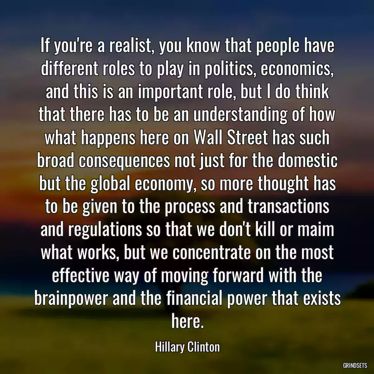 If you\'re a realist, you know that people have different roles to play in politics, economics, and this is an important role, but I do think that there has to be an understanding of how what happens here on Wall Street has such broad consequences not just for the domestic but the global economy, so more thought has to be given to the process and transactions and regulations so that we don\'t kill or maim what works, but we concentrate on the most effective way of moving forward with the brainpower and the financial power that exists here.