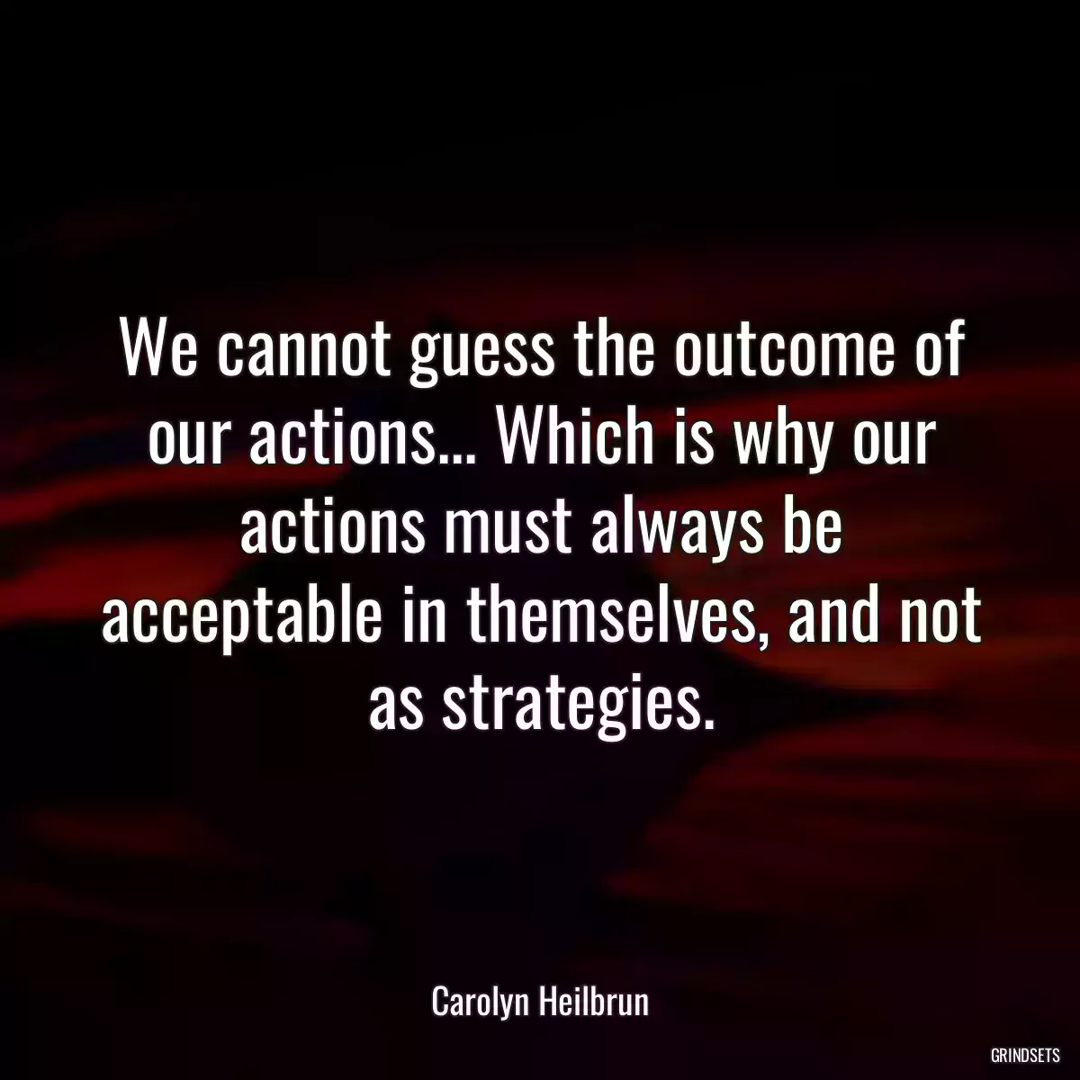 We cannot guess the outcome of our actions... Which is why our actions must always be acceptable in themselves, and not as strategies.