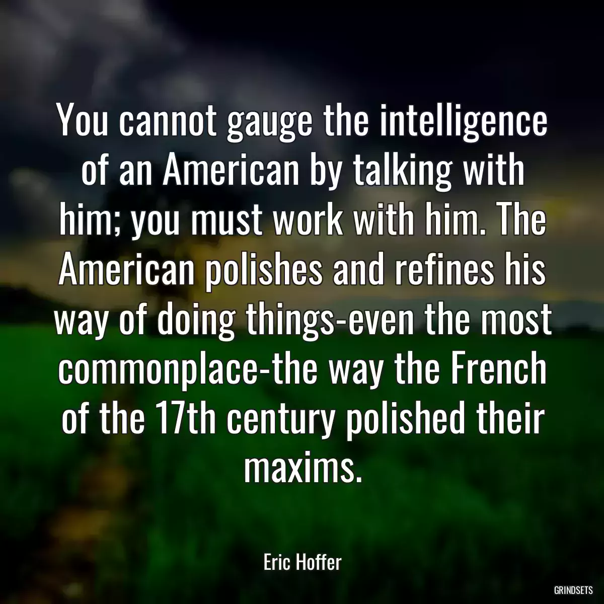 You cannot gauge the intelligence of an American by talking with him; you must work with him. The American polishes and refines his way of doing things-even the most commonplace-the way the French of the 17th century polished their maxims.