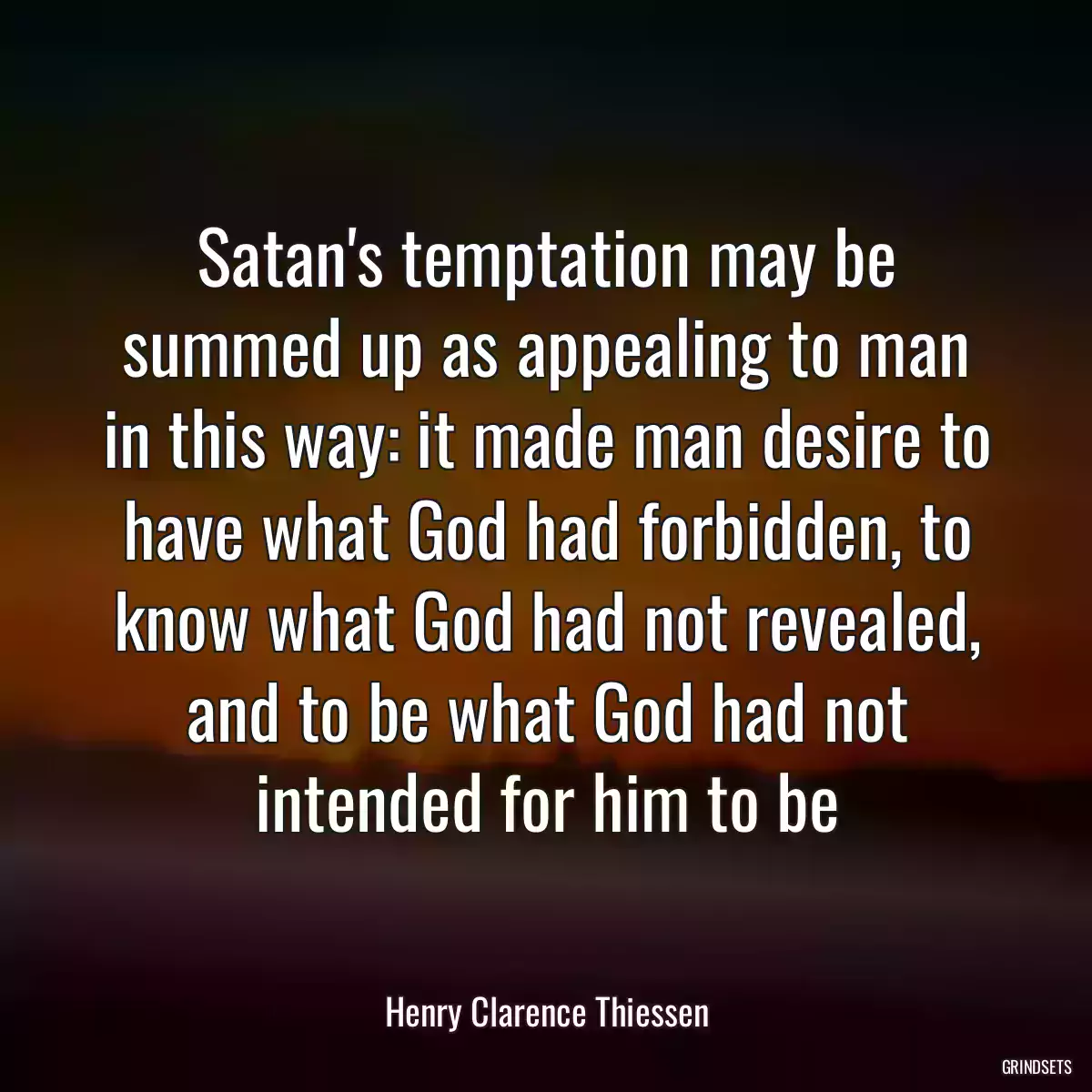 Satan\'s temptation may be summed up as appealing to man in this way: it made man desire to have what God had forbidden, to know what God had not revealed, and to be what God had not intended for him to be