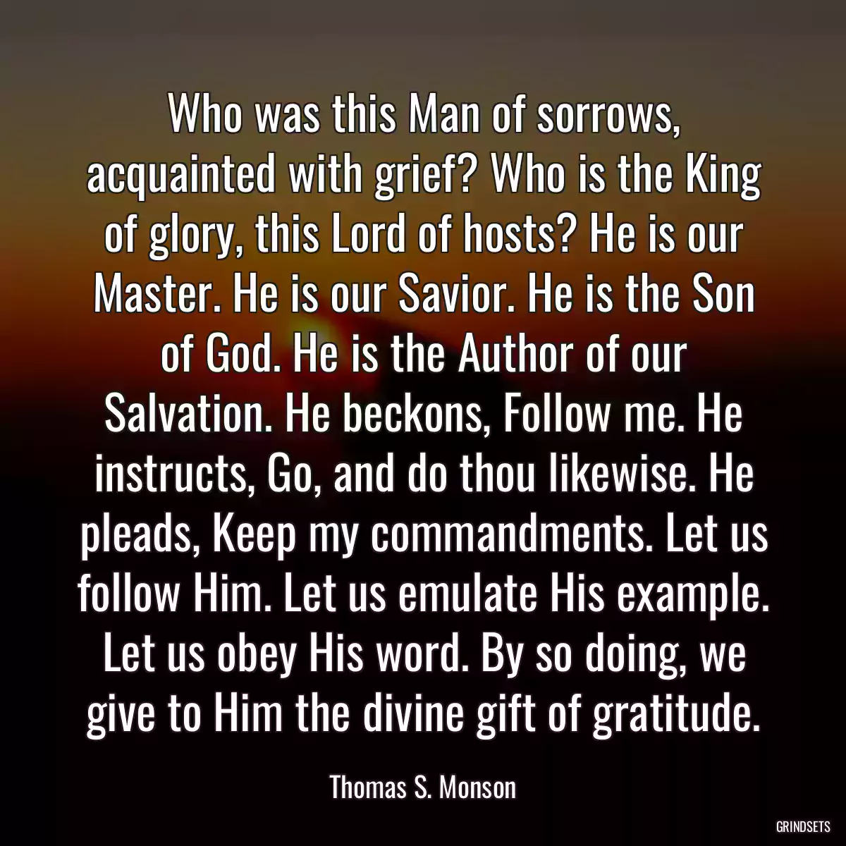 Who was this Man of sorrows, acquainted with grief? Who is the King of glory, this Lord of hosts? He is our Master. He is our Savior. He is the Son of God. He is the Author of our Salvation. He beckons, Follow me. He instructs, Go, and do thou likewise. He pleads, Keep my commandments. Let us follow Him. Let us emulate His example. Let us obey His word. By so doing, we give to Him the divine gift of gratitude.