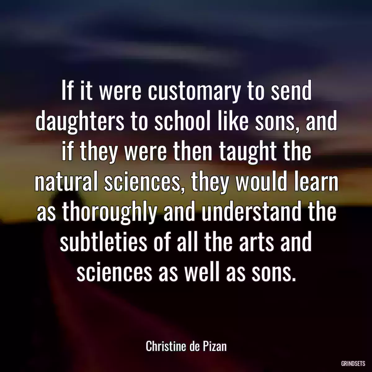 If it were customary to send daughters to school like sons, and if they were then taught the natural sciences, they would learn as thoroughly and understand the subtleties of all the arts and sciences as well as sons.