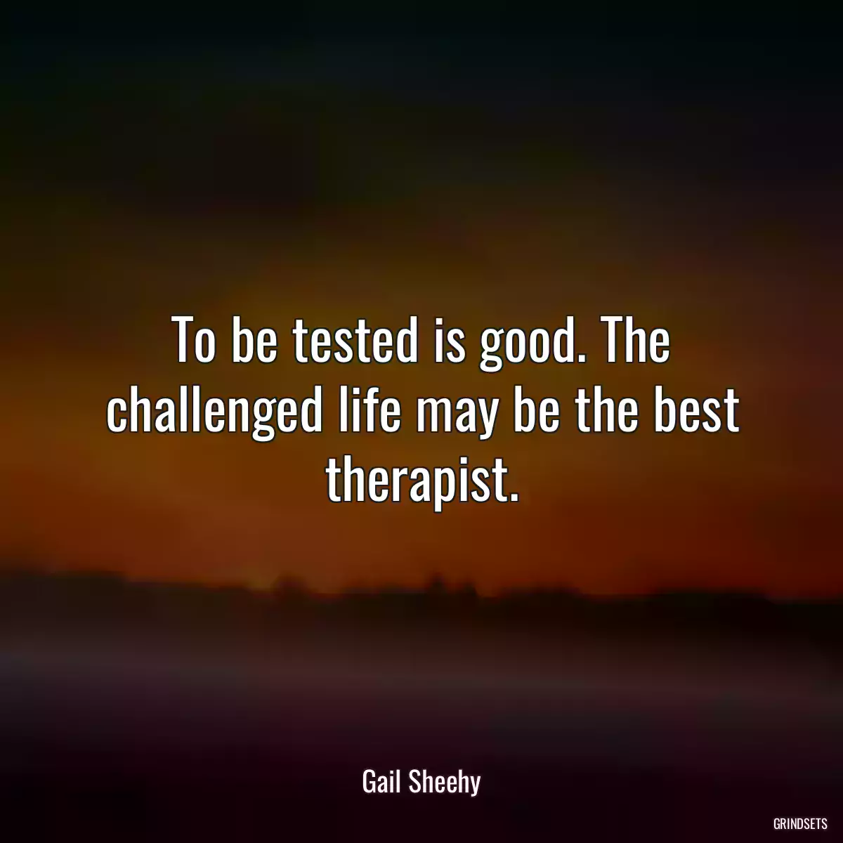 To be tested is good. The challenged life may be the best therapist.