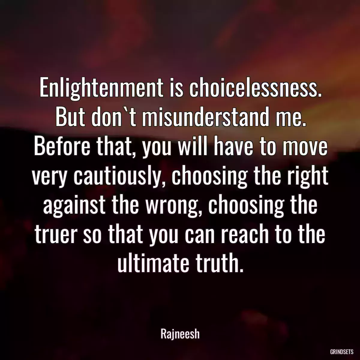 Enlightenment is choicelessness. But don`t misunderstand me. Before that, you will have to move very cautiously, choosing the right against the wrong, choosing the truer so that you can reach to the ultimate truth.