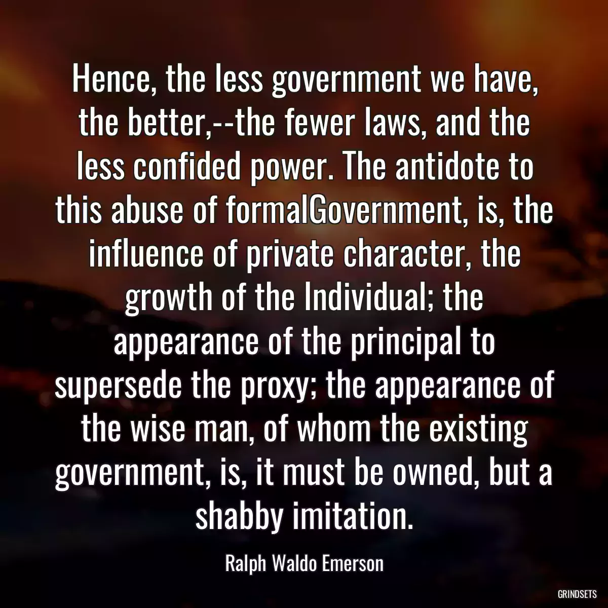 Hence, the less government we have, the better,--the fewer laws, and the less confided power. The antidote to this abuse of formalGovernment, is, the influence of private character, the growth of the Individual; the appearance of the principal to supersede the proxy; the appearance of the wise man, of whom the existing government, is, it must be owned, but a shabby imitation.