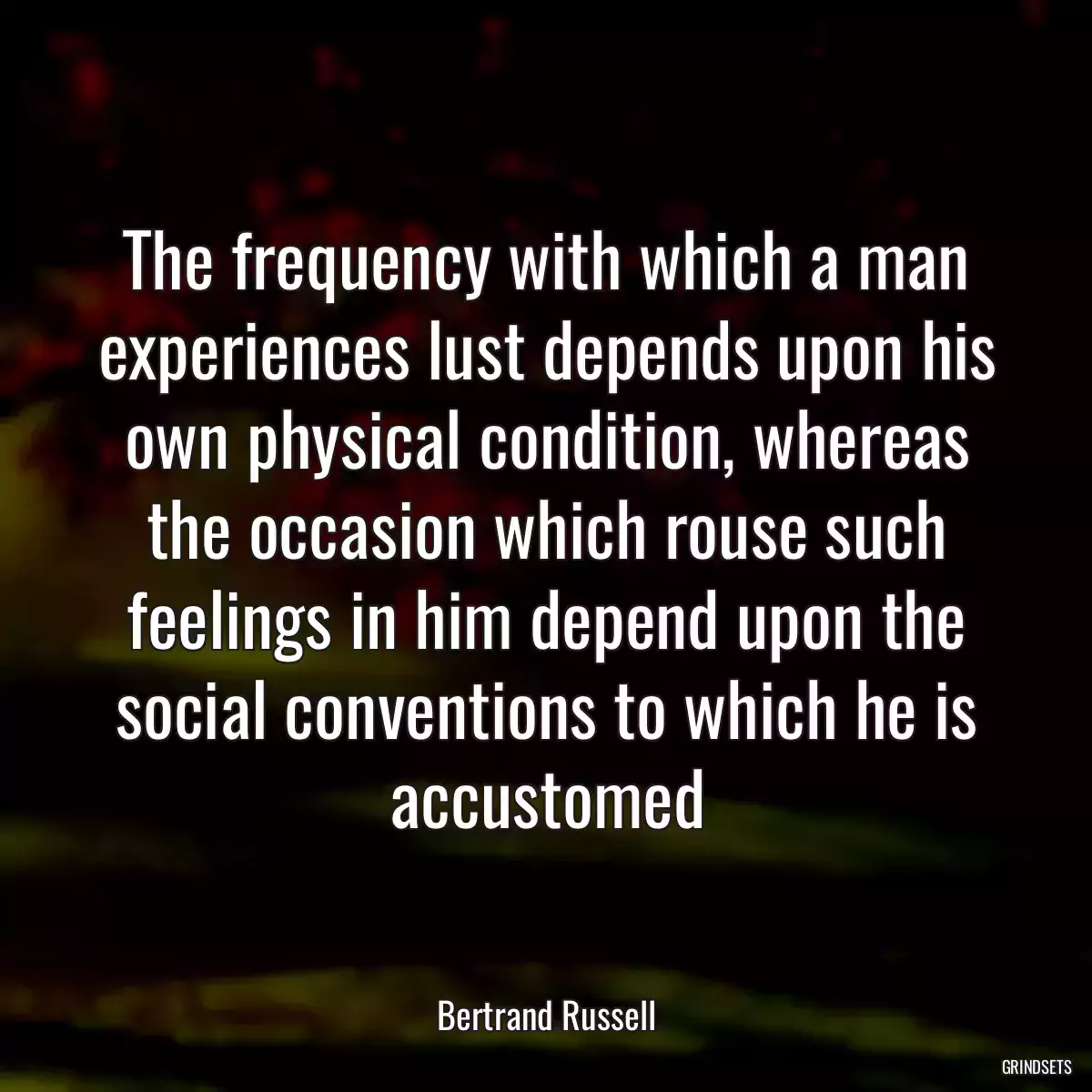 The frequency with which a man experiences lust depends upon his own physical condition, whereas the occasion which rouse such feelings in him depend upon the social conventions to which he is accustomed