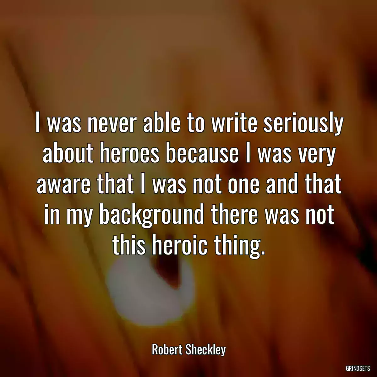 I was never able to write seriously about heroes because I was very aware that I was not one and that in my background there was not this heroic thing.