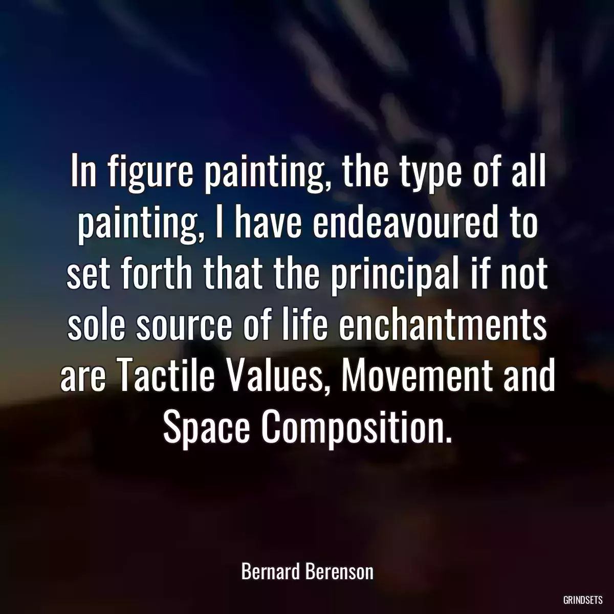 In figure painting, the type of all painting, I have endeavoured to set forth that the principal if not sole source of life enchantments are Tactile Values, Movement and Space Composition.