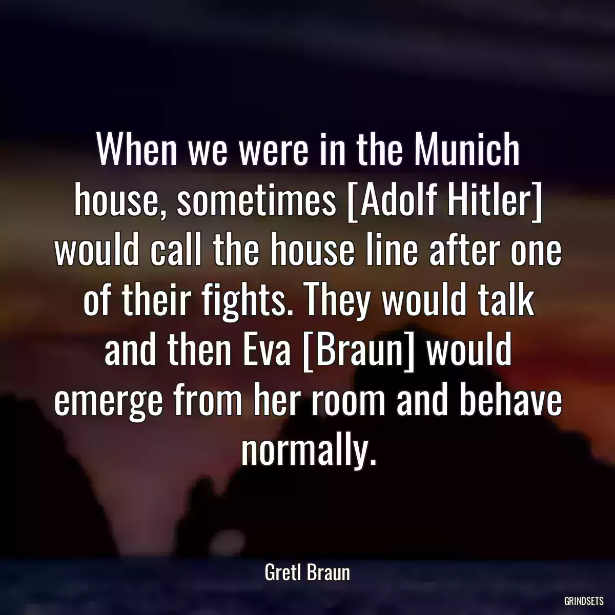 When we were in the Munich house, sometimes [Adolf Hitler] would call the house line after one of their fights. They would talk and then Eva [Braun] would emerge from her room and behave normally.