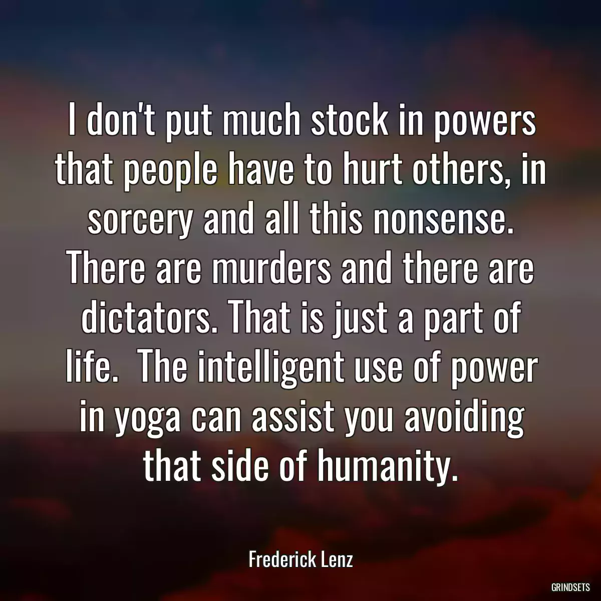 I don\'t put much stock in powers that people have to hurt others, in sorcery and all this nonsense. There are murders and there are dictators. That is just a part of life.  The intelligent use of power in yoga can assist you avoiding that side of humanity.