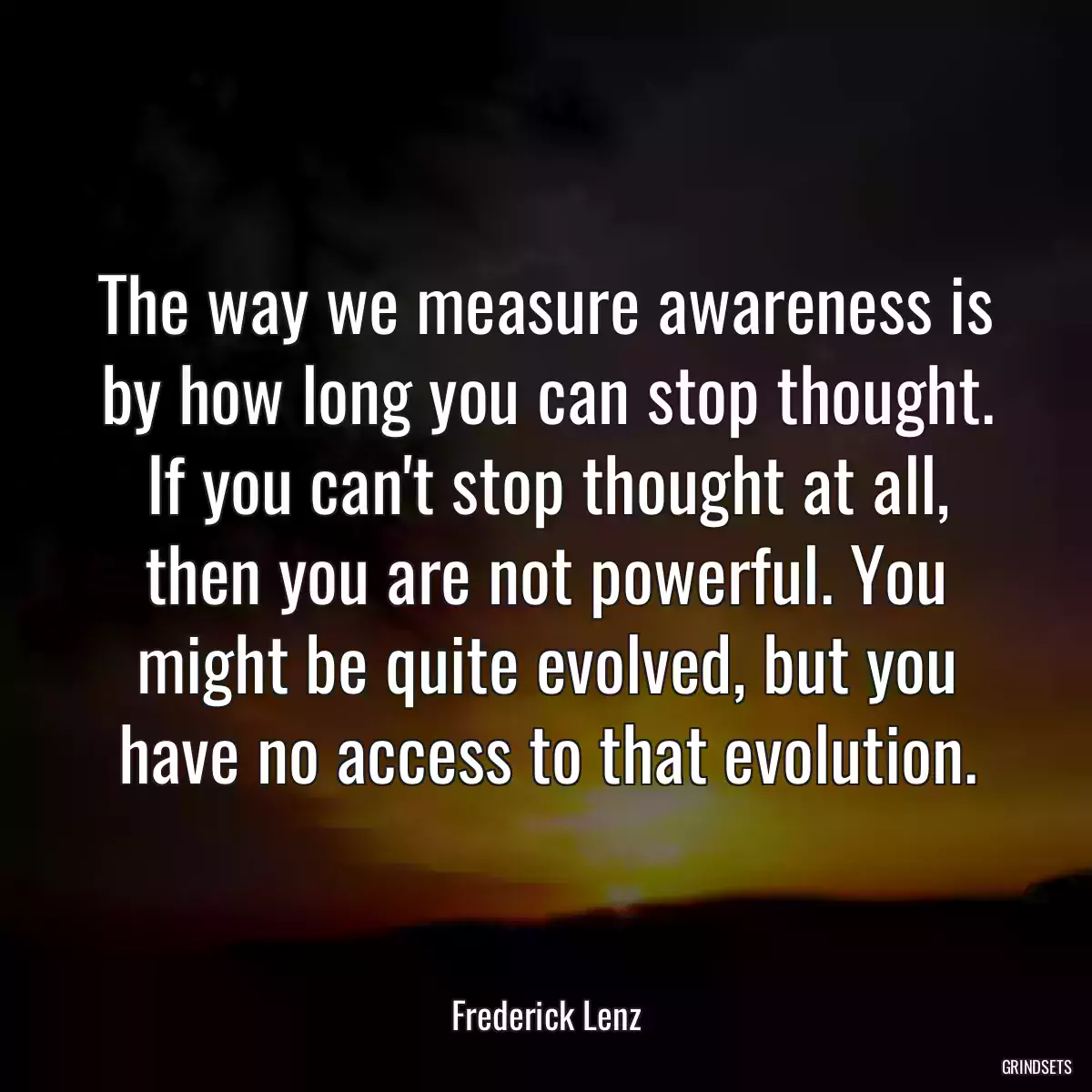 The way we measure awareness is by how long you can stop thought. If you can\'t stop thought at all, then you are not powerful. You might be quite evolved, but you have no access to that evolution.