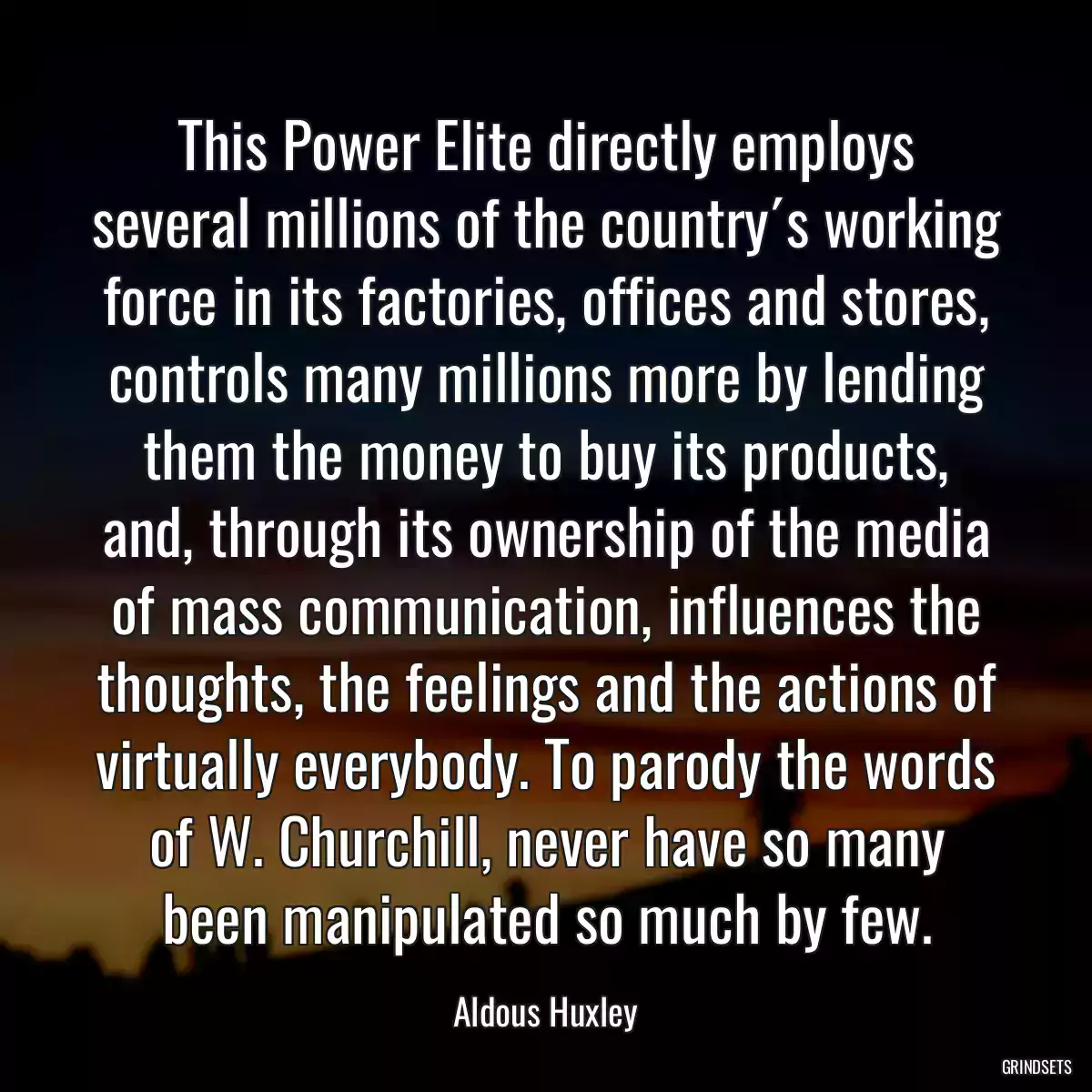 This Power Elite directly employs several millions of the country´s working force in its factories, offices and stores, controls many millions more by lending them the money to buy its products, and, through its ownership of the media of mass communication, influences the thoughts, the feelings and the actions of virtually everybody. To parody the words of W. Churchill, never have so many been manipulated so much by few.