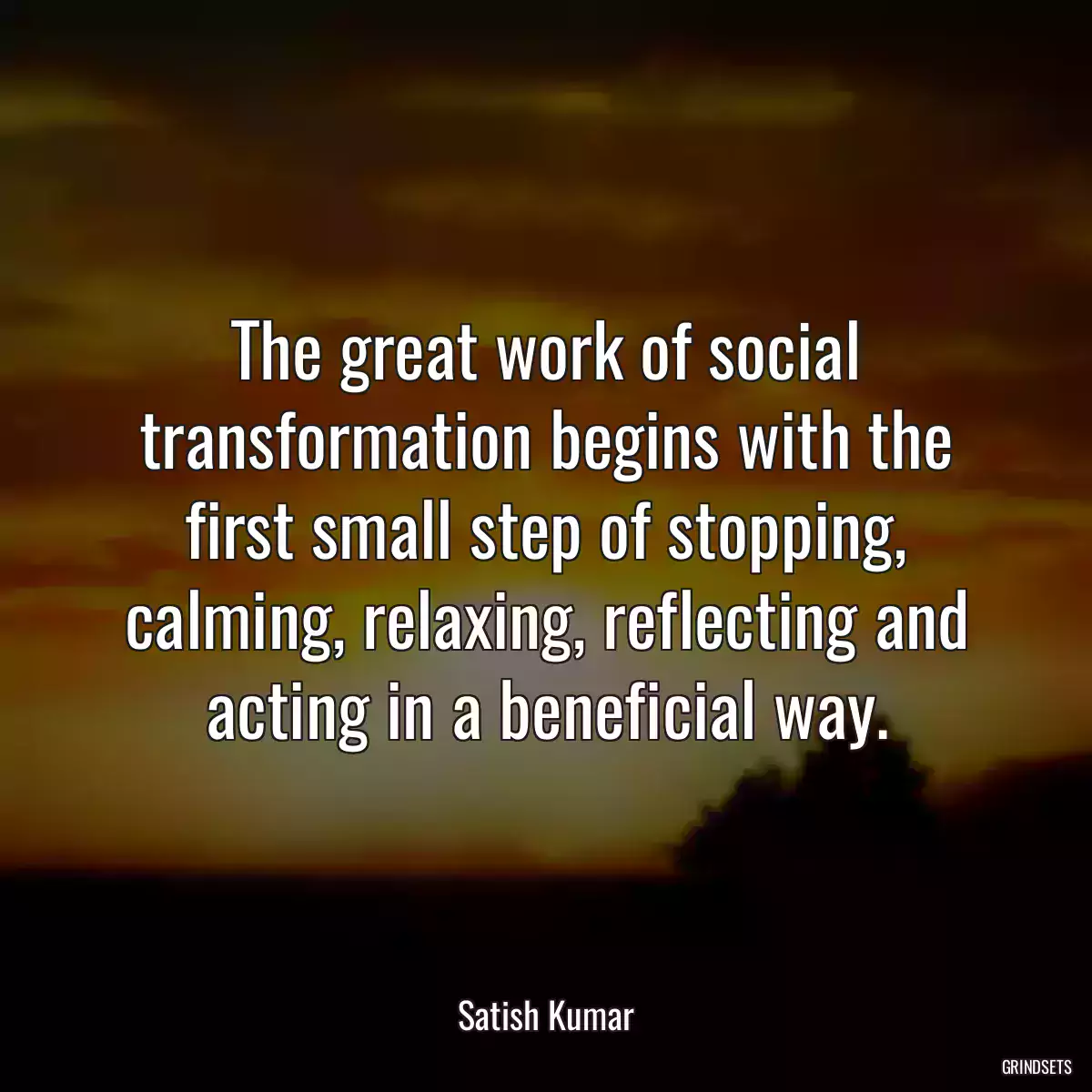 The great work of social transformation begins with the first small step of stopping, calming, relaxing, reflecting and acting in a beneficial way.