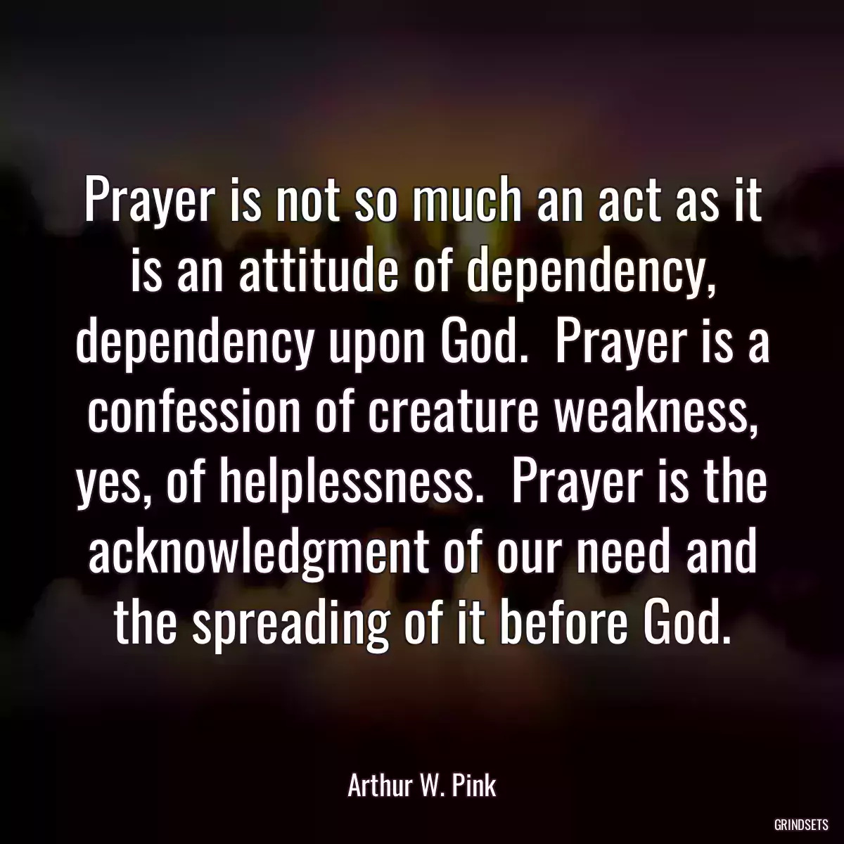 Prayer is not so much an act as it is an attitude of dependency, dependency upon God.  Prayer is a confession of creature weakness, yes, of helplessness.  Prayer is the acknowledgment of our need and the spreading of it before God.