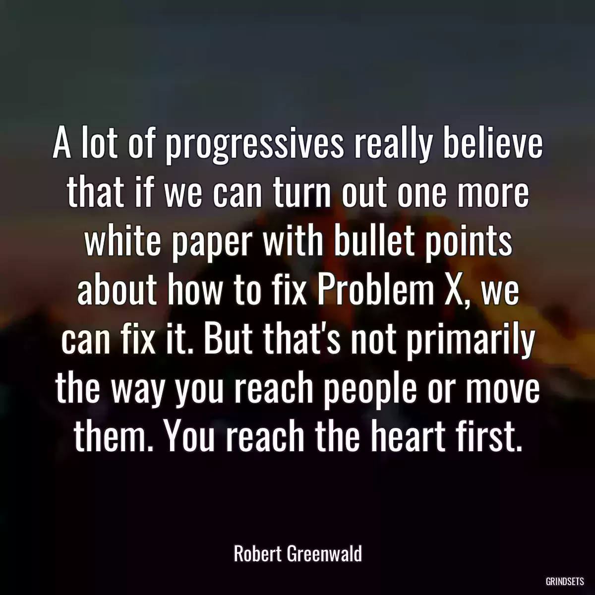 A lot of progressives really believe that if we can turn out one more white paper with bullet points about how to fix Problem X, we can fix it. But that\'s not primarily the way you reach people or move them. You reach the heart first.