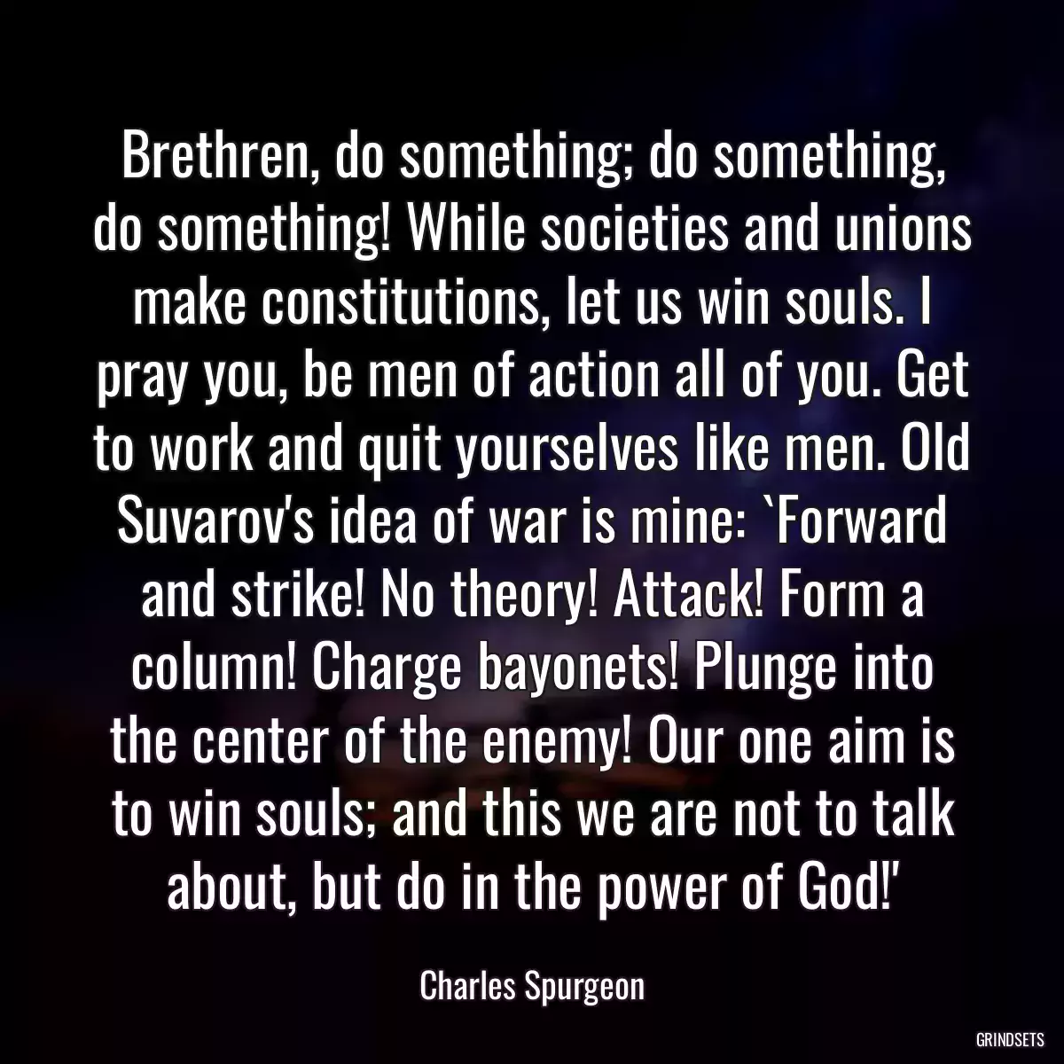 Brethren, do something; do something, do something! While societies and unions make constitutions, let us win souls. I pray you, be men of action all of you. Get to work and quit yourselves like men. Old Suvarov\'s idea of war is mine: `Forward and strike! No theory! Attack! Form a column! Charge bayonets! Plunge into the center of the enemy! Our one aim is to win souls; and this we are not to talk about, but do in the power of God!\'