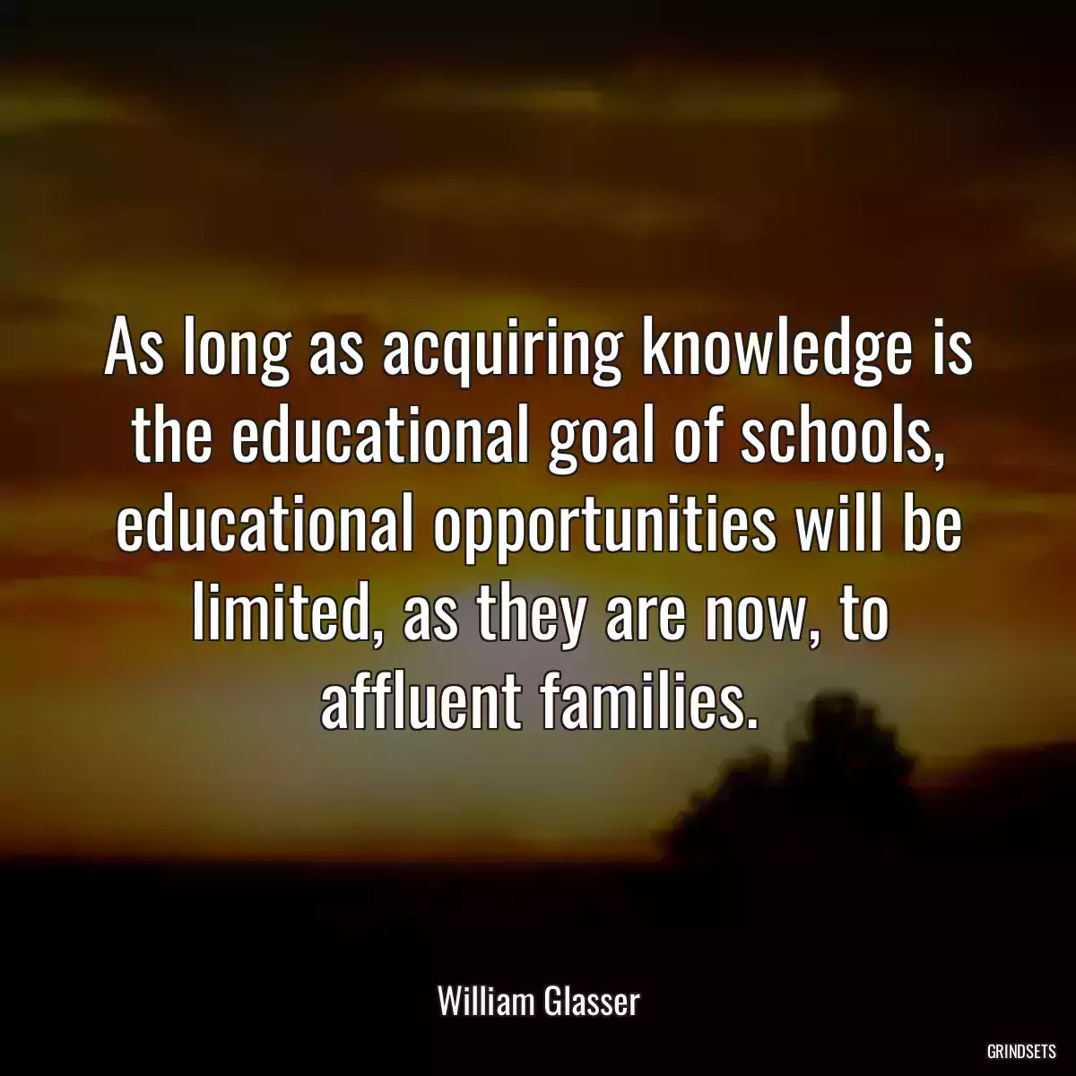 As long as acquiring knowledge is the educational goal of schools, educational opportunities will be limited, as they are now, to affluent families.