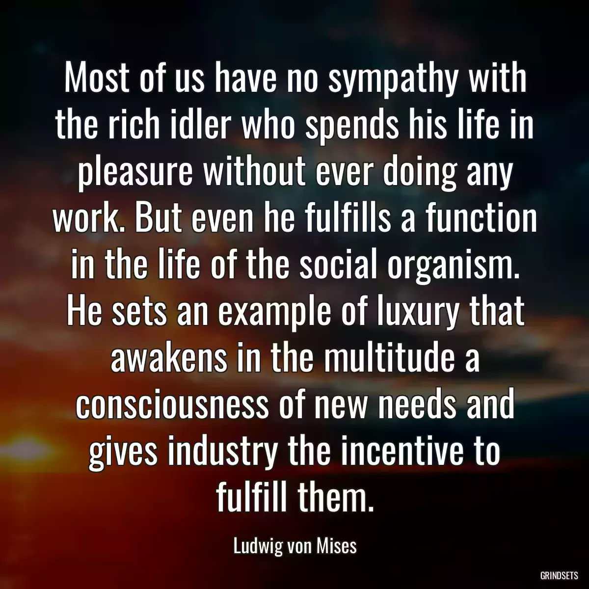 Most of us have no sympathy with the rich idler who spends his life in pleasure without ever doing any work. But even he fulfills a function in the life of the social organism. He sets an example of luxury that awakens in the multitude a consciousness of new needs and gives industry the incentive to fulfill them.