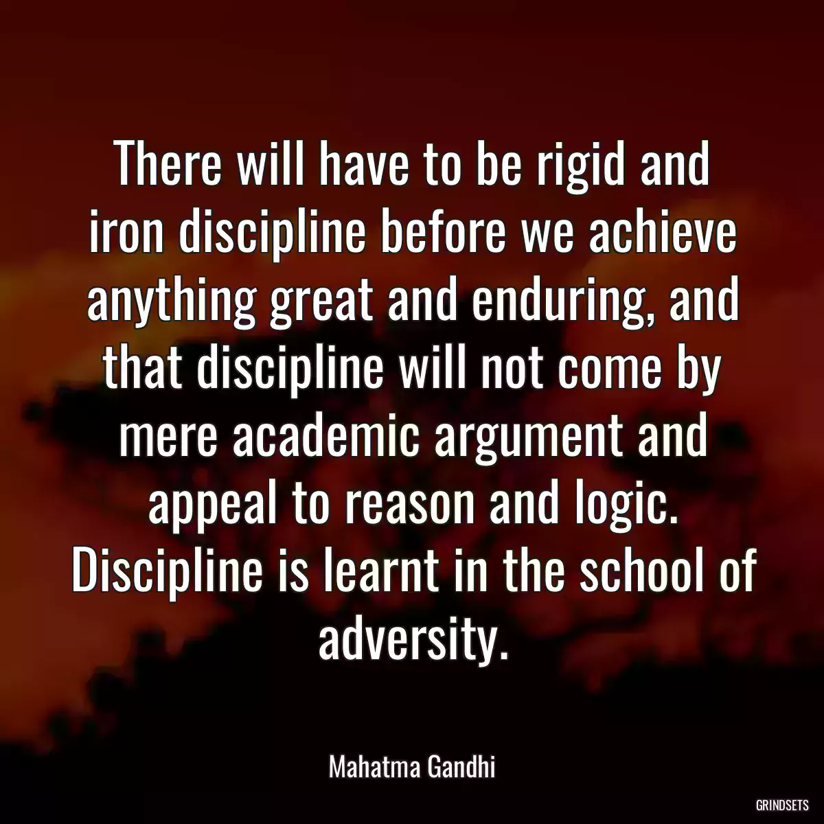 There will have to be rigid and iron discipline before we achieve anything great and enduring, and that discipline will not come by mere academic argument and appeal to reason and logic. Discipline is learnt in the school of adversity.