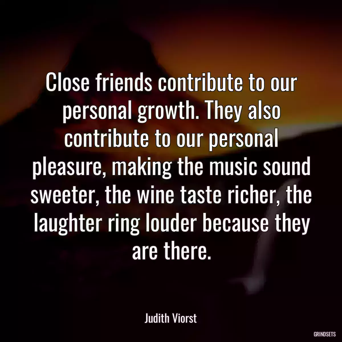 Close friends contribute to our personal growth. They also contribute to our personal pleasure, making the music sound sweeter, the wine taste richer, the laughter ring louder because they are there.