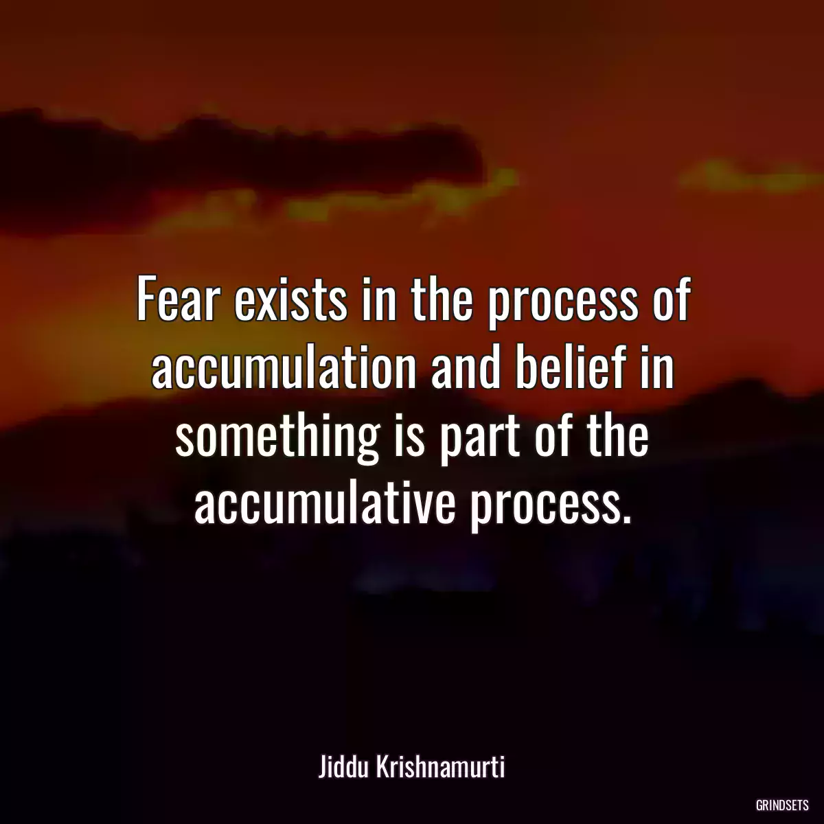 Fear exists in the process of accumulation and belief in something is part of the accumulative process.