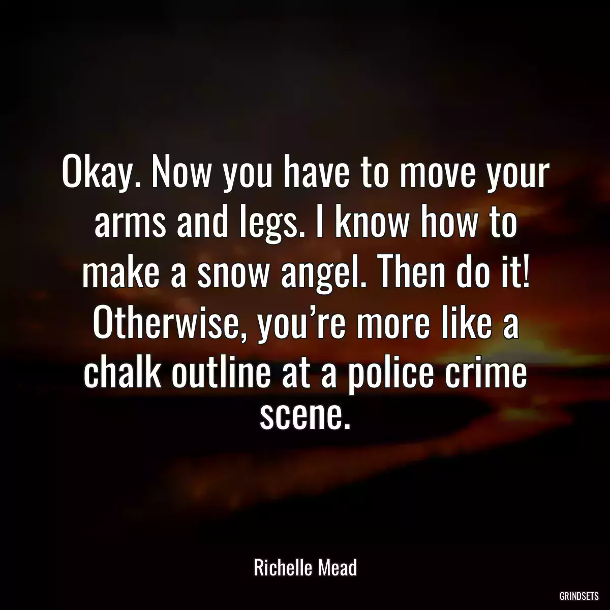 Okay. Now you have to move your arms and legs. I know how to make a snow angel. Then do it! Otherwise, you’re more like a chalk outline at a police crime scene.