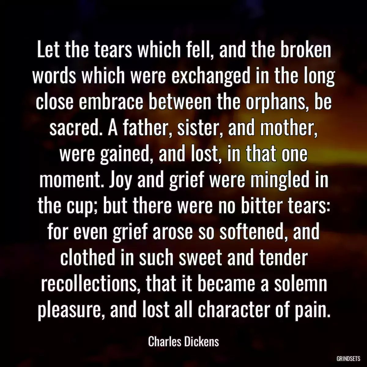 Let the tears which fell, and the broken words which were exchanged in the long close embrace between the orphans, be sacred. A father, sister, and mother, were gained, and lost, in that one moment. Joy and grief were mingled in the cup; but there were no bitter tears: for even grief arose so softened, and clothed in such sweet and tender recollections, that it became a solemn pleasure, and lost all character of pain.