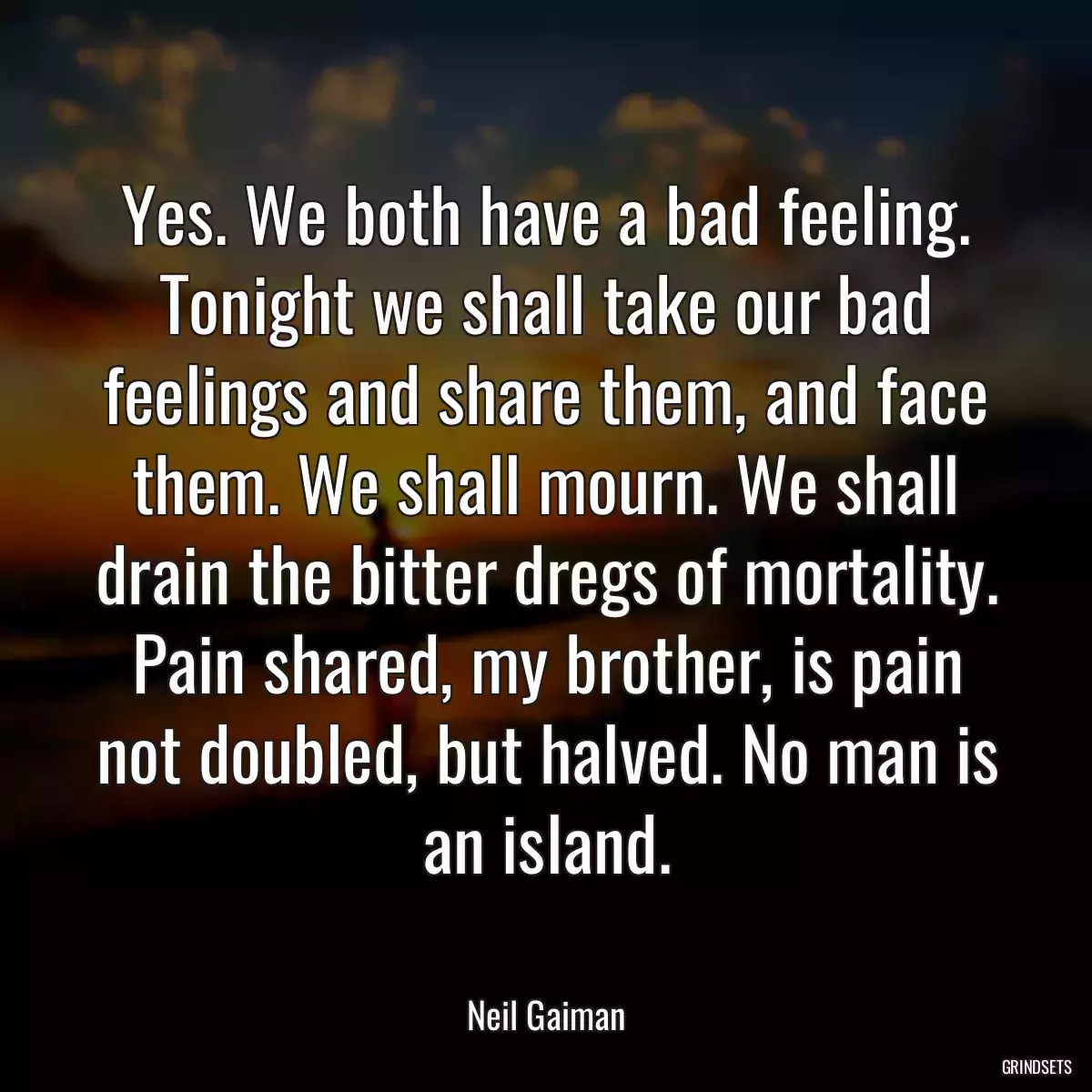 Yes. We both have a bad feeling. Tonight we shall take our bad feelings and share them, and face them. We shall mourn. We shall drain the bitter dregs of mortality. Pain shared, my brother, is pain not doubled, but halved. No man is an island.