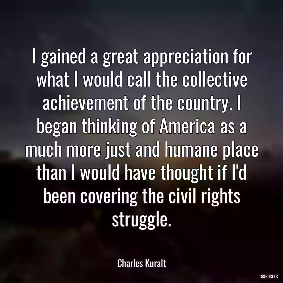 I gained a great appreciation for what I would call the collective achievement of the country. I began thinking of America as a much more just and humane place than I would have thought if I\'d been covering the civil rights struggle.