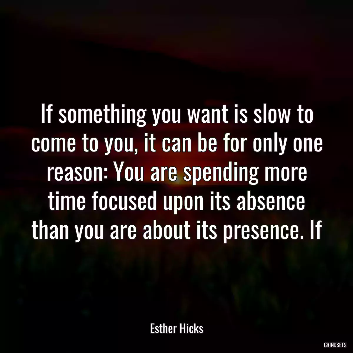 If something you want is slow to come to you, it can be for only one reason: You are spending more time focused upon its absence than you are about its presence. If