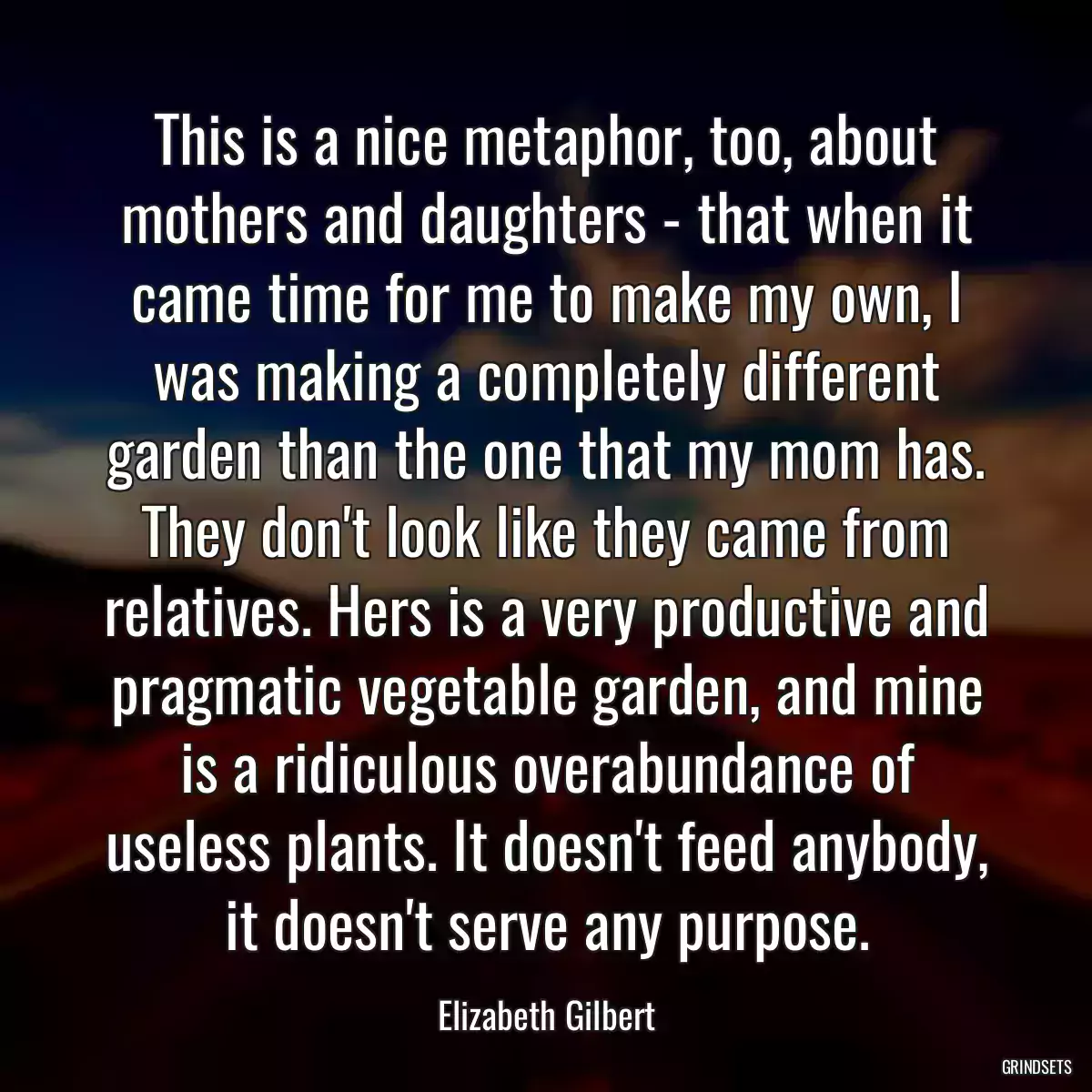 This is a nice metaphor, too, about mothers and daughters - that when it came time for me to make my own, I was making a completely different garden than the one that my mom has. They don\'t look like they came from relatives. Hers is a very productive and pragmatic vegetable garden, and mine is a ridiculous overabundance of useless plants. It doesn\'t feed anybody, it doesn\'t serve any purpose.