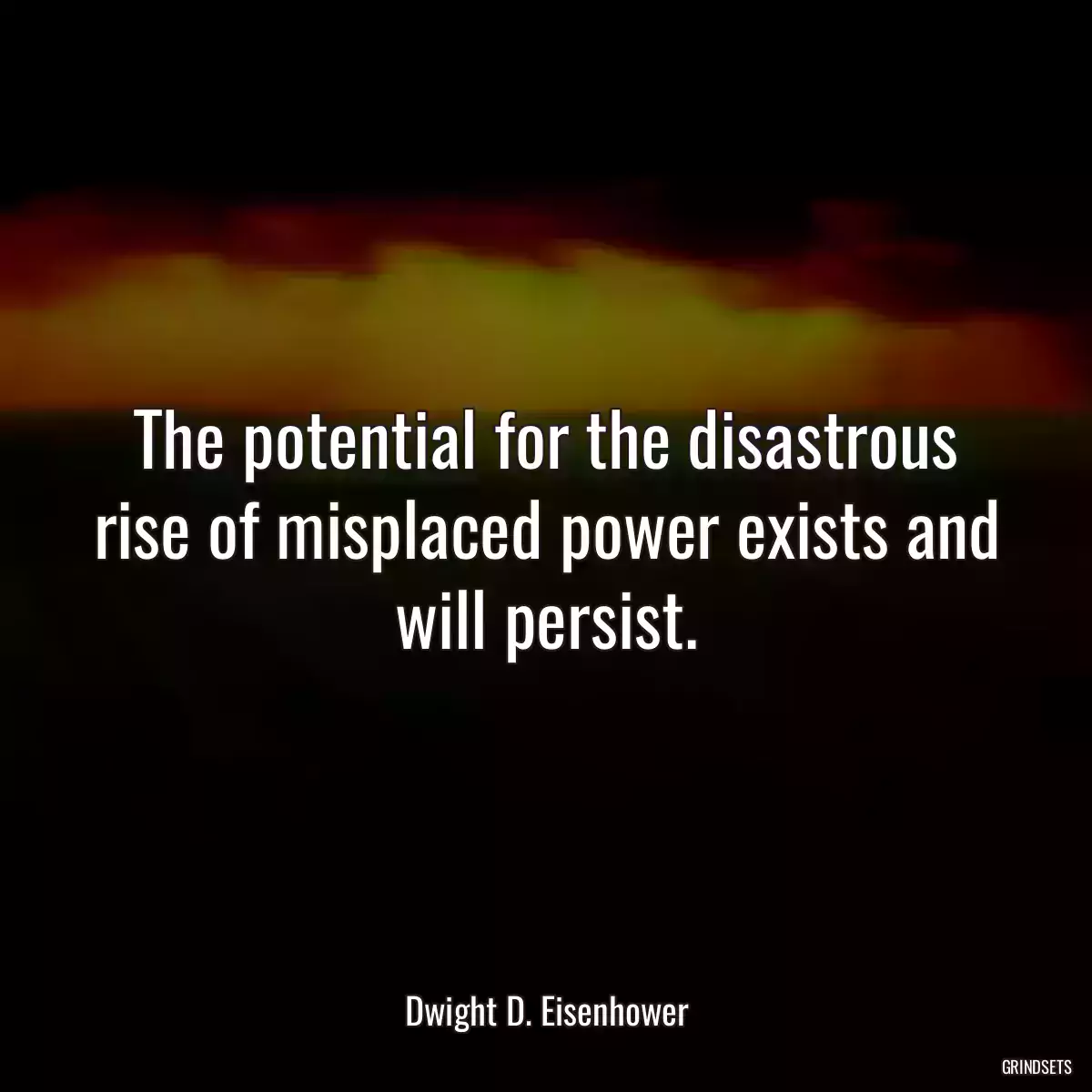 The potential for the disastrous rise of misplaced power exists and will persist.