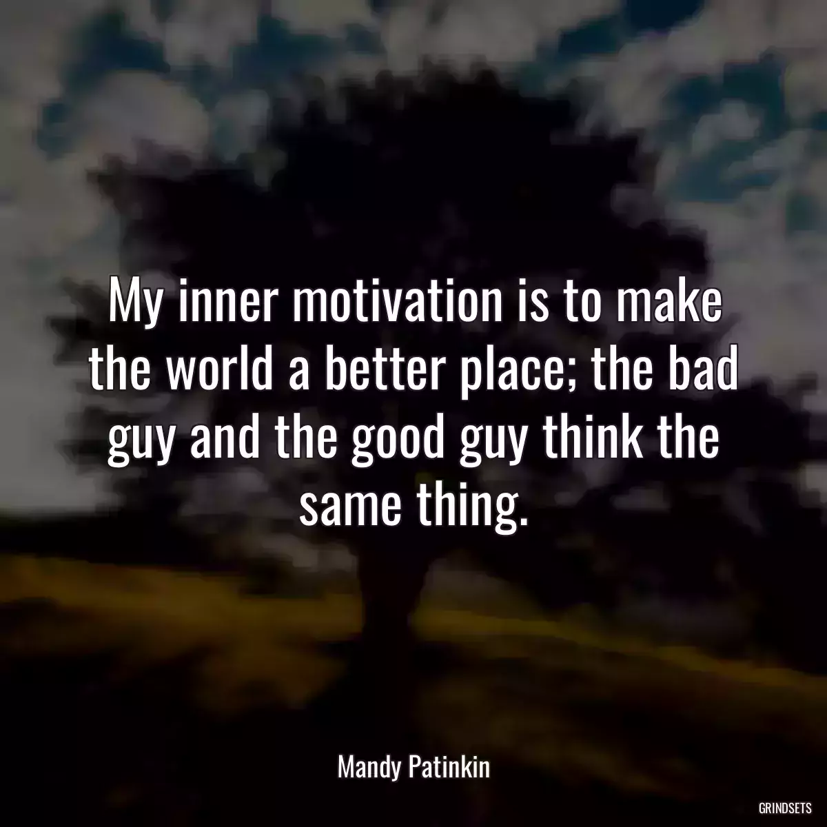 My inner motivation is to make the world a better place; the bad guy and the good guy think the same thing.