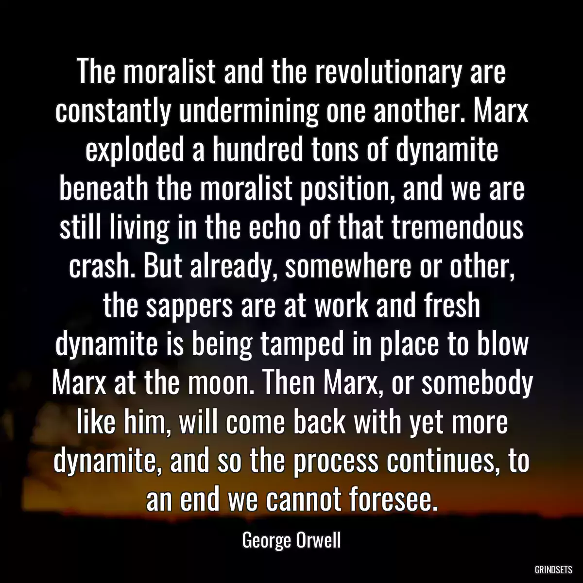 The moralist and the revolutionary are constantly undermining one another. Marx exploded a hundred tons of dynamite beneath the moralist position, and we are still living in the echo of that tremendous crash. But already, somewhere or other, the sappers are at work and fresh dynamite is being tamped in place to blow Marx at the moon. Then Marx, or somebody like him, will come back with yet more dynamite, and so the process continues, to an end we cannot foresee.