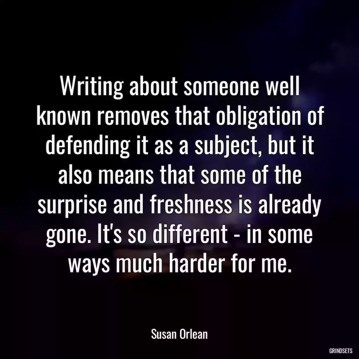 Writing about someone well known removes that obligation of defending it as a subject, but it also means that some of the surprise and freshness is already gone. It\'s so different - in some ways much harder for me.