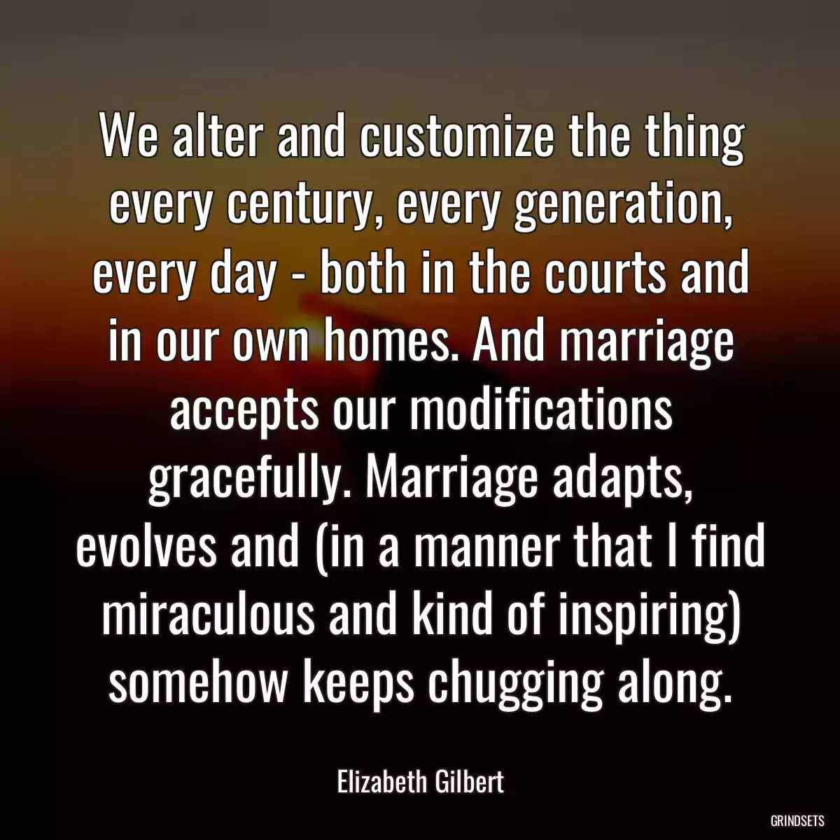 We alter and customize the thing every century, every generation, every day - both in the courts and in our own homes. And marriage accepts our modifications gracefully. Marriage adapts, evolves and (in a manner that I find miraculous and kind of inspiring) somehow keeps chugging along.