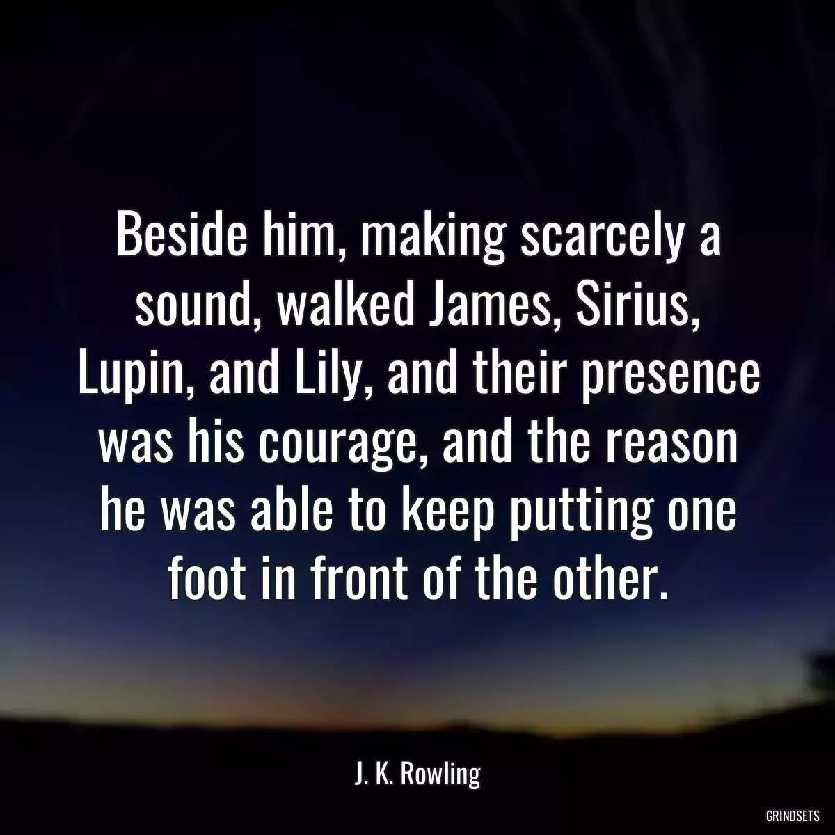 Beside him, making scarcely a sound, walked James, Sirius, Lupin, and Lily, and their presence was his courage, and the reason he was able to keep putting one foot in front of the other.