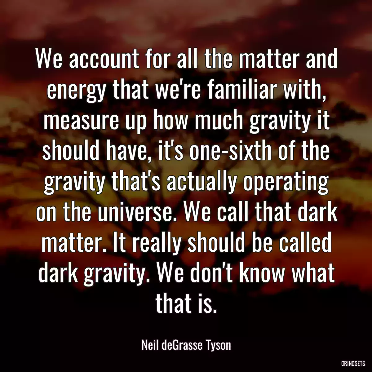 We account for all the matter and energy that we\'re familiar with, measure up how much gravity it should have, it\'s one-sixth of the gravity that\'s actually operating on the universe. We call that dark matter. It really should be called dark gravity. We don\'t know what that is.