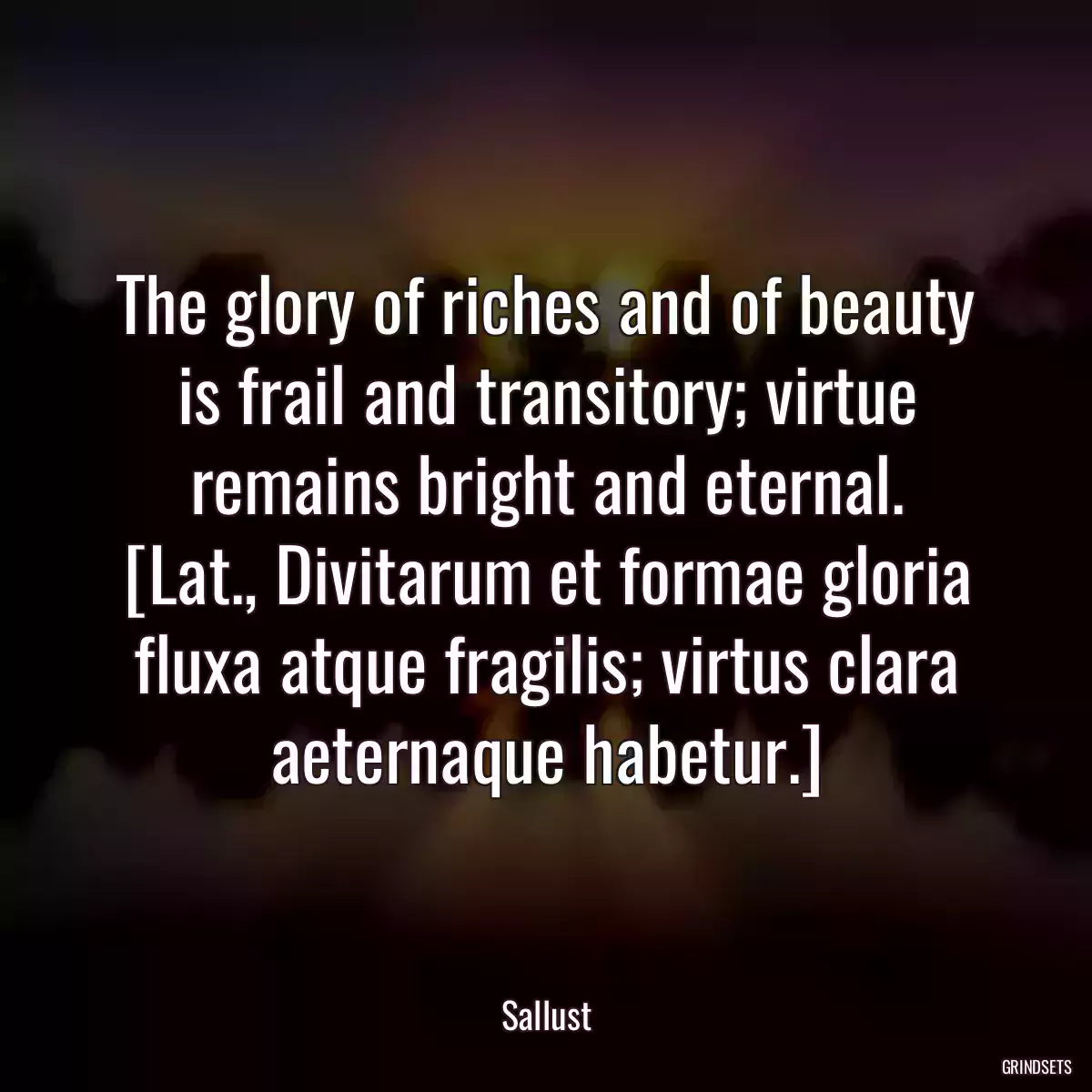 The glory of riches and of beauty is frail and transitory; virtue remains bright and eternal.
[Lat., Divitarum et formae gloria fluxa atque fragilis; virtus clara aeternaque habetur.]