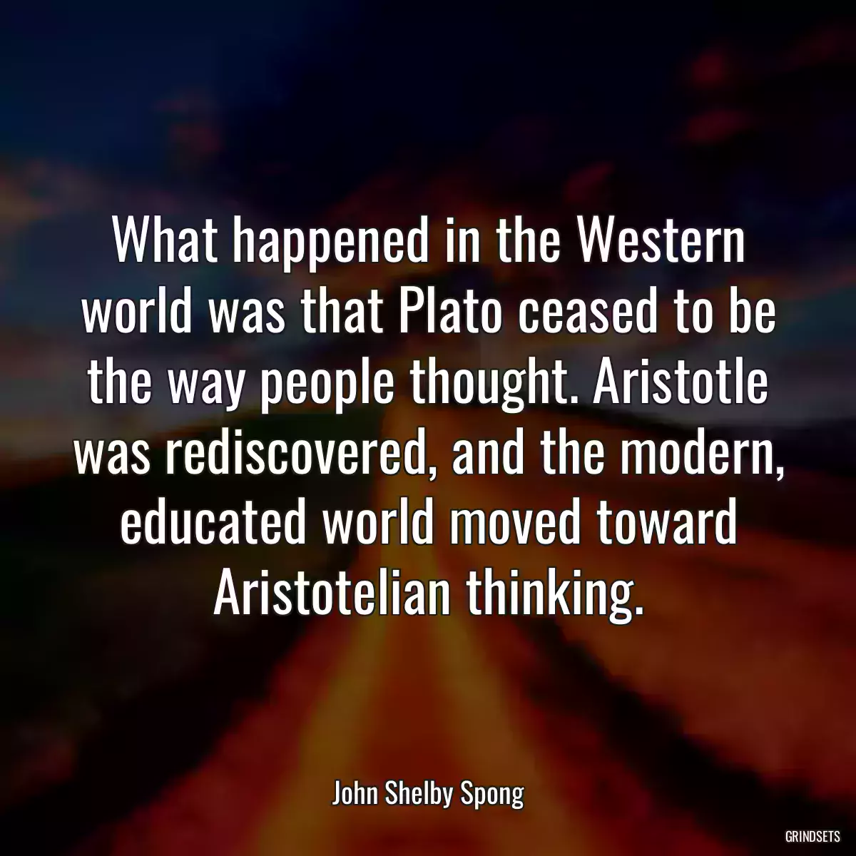 What happened in the Western world was that Plato ceased to be the way people thought. Aristotle was rediscovered, and the modern, educated world moved toward Aristotelian thinking.